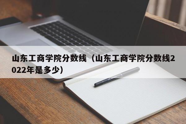 山东工商学院分数线（山东工商学院分数线2022年是多少）