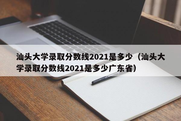 汕头大学录取分数线2021是多少（汕头大学录取分数线2021是多少广东省）