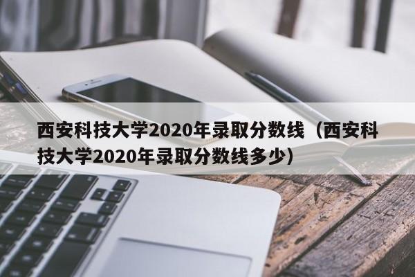 西安科技大学2020年录取分数线（西安科技大学2020年录取分数线多少）