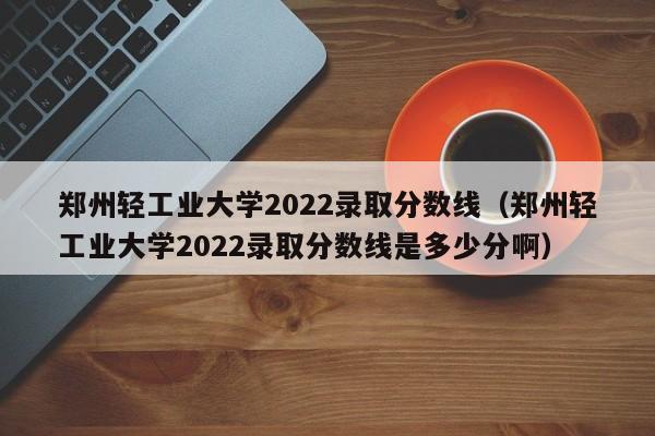 郑州轻工业大学2022录取分数线（郑州轻工业大学2022录取分数线是多少分啊）