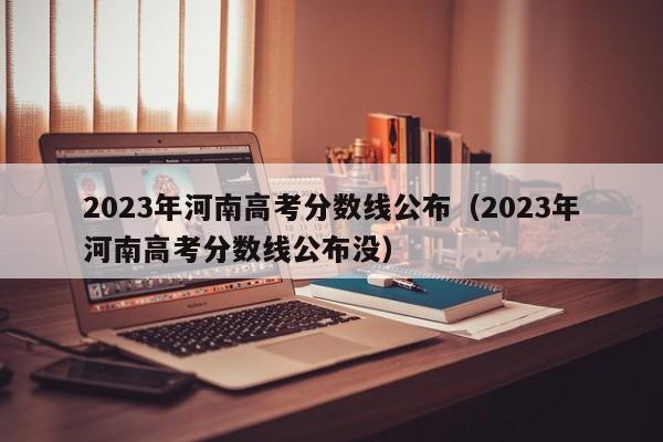 2023年河南高考分数线公布（2023年河南高考分数线公布没）