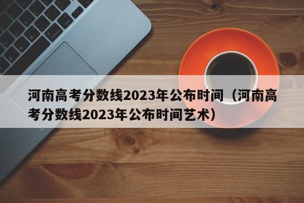 河南高考分数线2023年公布时间（河南高考分数线2023年公布时间艺术）