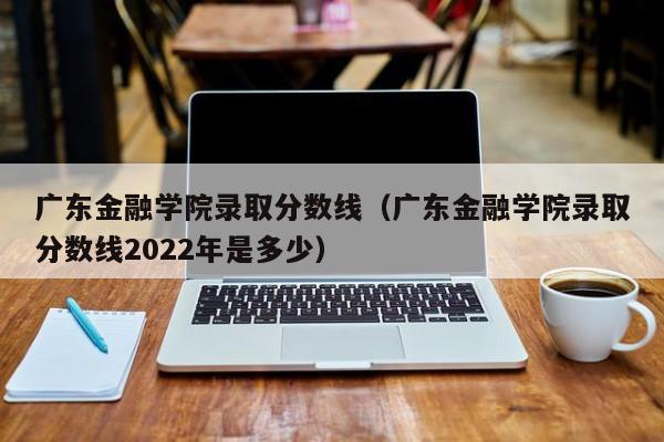 广东金融学院录取分数线（广东金融学院录取分数线2022年是多少）