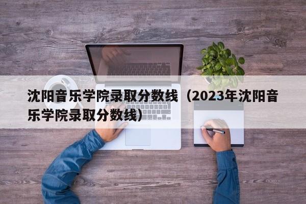 沈阳音乐学院录取分数线（2023年沈阳音乐学院录取分数线）