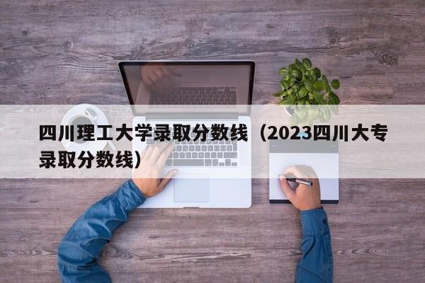 四川理工大学录取分数线（2023四川大专录取分数线）