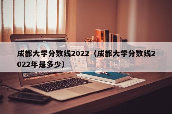 成都大学分数线2022（成都大学分数线2022年是多少）