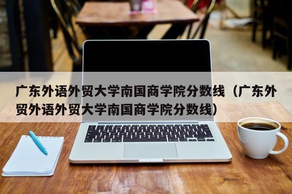 广东外语外贸大学南国商学院分数线（广东外贸外语外贸大学南国商学院分数线）