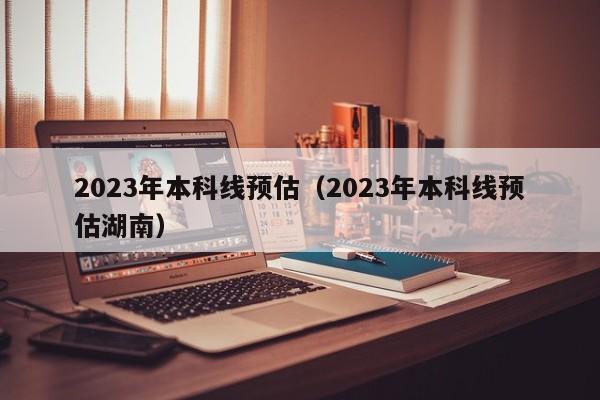 2023年本科线预估（2023年本科线预估湖南）