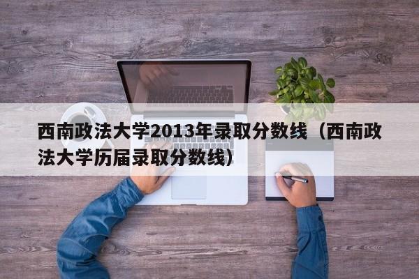 西南政法大学2013年录取分数线（西南政法大学历届录取分数线）