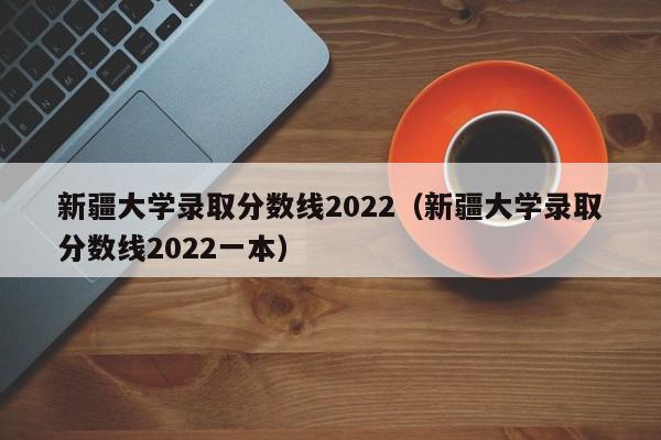 新疆大学录取分数线2022（新疆大学录取分数线2022一本）