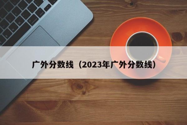 广外分数线（2023年广外分数线）