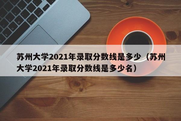 苏州大学2021年录取分数线是多少（苏州大学2021年录取分数线是多少名）