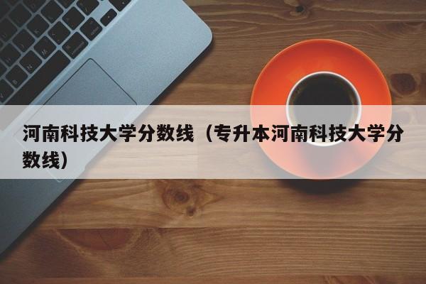 河南科技大学分数线（专升本河南科技大学分数线）