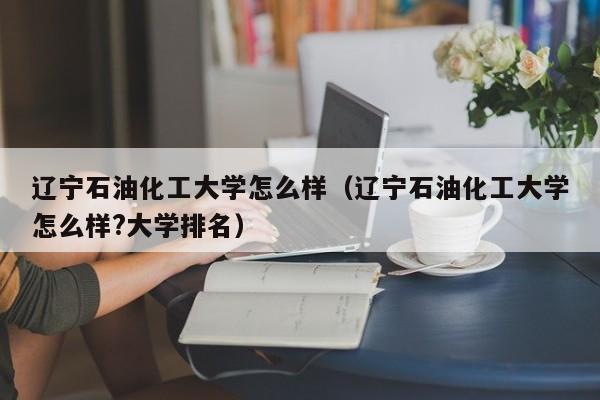 辽宁石油化工大学怎么样（辽宁石油化工大学怎么样?大学排名）