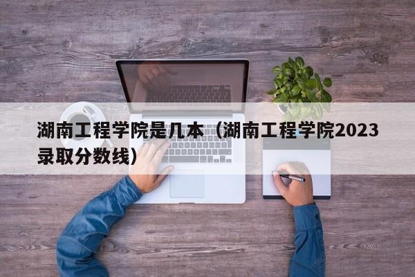 湖南工程学院是几本（湖南工程学院2023录取分数线）