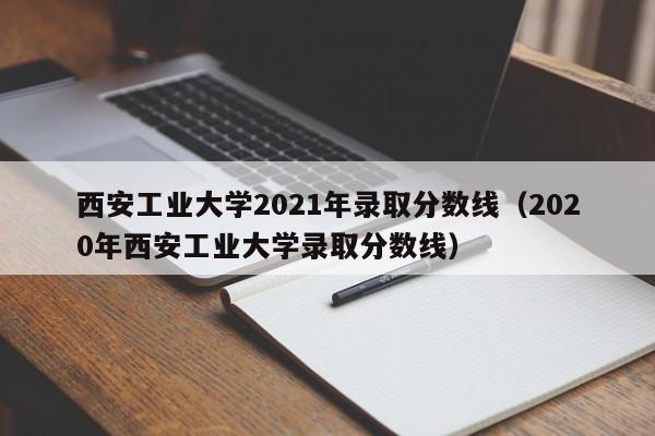 西安工业大学2021年录取分数线（2020年西安工业大学录取分数线）