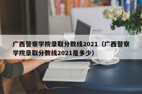 广西警察学院录取分数线2021（广西警察学院录取分数线2021是多少）