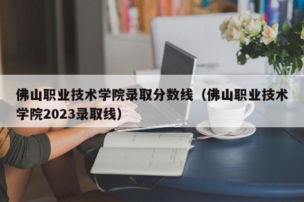 佛山职业技术学院录取分数线（佛山职业技术学院2023录取线）