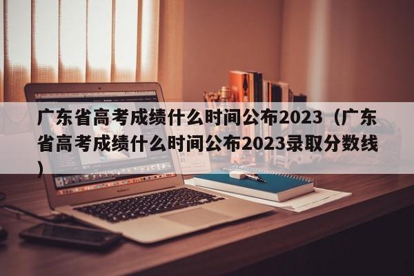 广东省高考成绩什么时间公布2023（广东省高考成绩什么时间公布2023录取分数线）