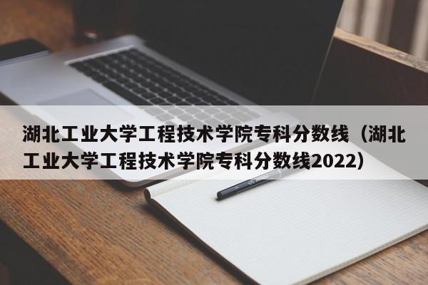 湖北工业大学工程技术学院专科分数线（湖北工业大学工程技术学院专科分数线2022）