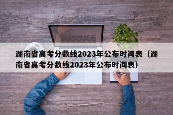 湖南省高考分数线2023年公布时间表（湖南省高考分数线2023年公布时间表）