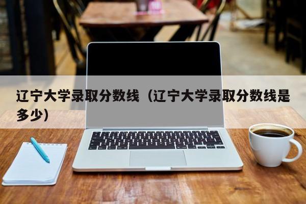 辽宁大学录取分数线（辽宁大学录取分数线是多少）