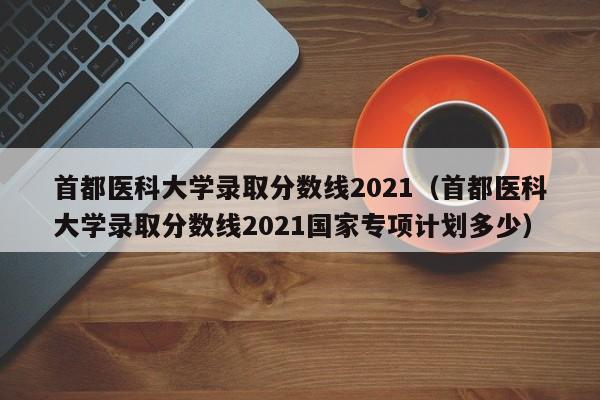 首都医科大学录取分数线2021（首都医科大学录取分数线2021国家专项计划多少）