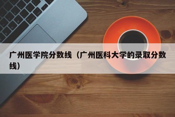 广州医学院分数线（广州医科大学的录取分数线）