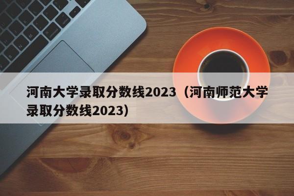 河南大学录取分数线2023（河南师范大学录取分数线2023）