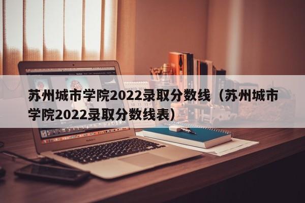 苏州城市学院2022录取分数线（苏州城市学院2022录取分数线表）