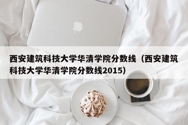 西安建筑科技大学华清学院分数线（西安建筑科技大学华清学院分数线2015）