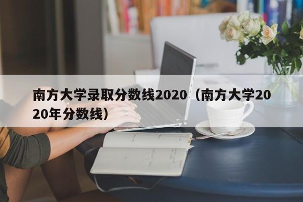 南方大学录取分数线2020（南方大学2020年分数线）