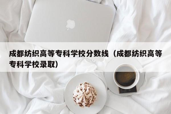 成都纺织高等专科学校分数线（成都纺织高等专科学校录取）