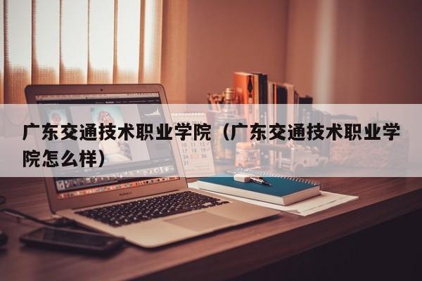 广东交通技术职业学院（广东交通技术职业学院怎么样）