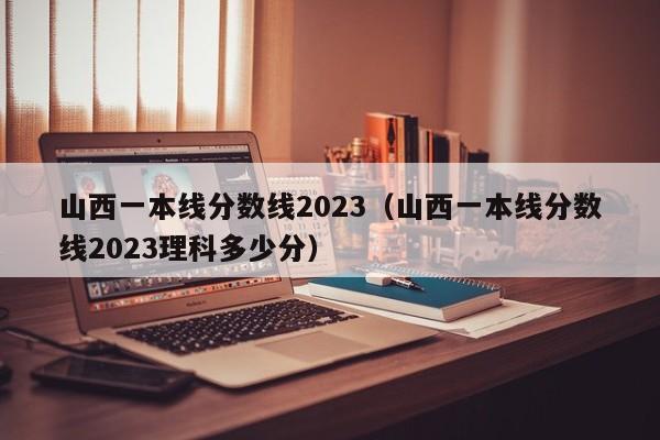 山西一本线分数线2023（山西一本线分数线2023理科多少分）