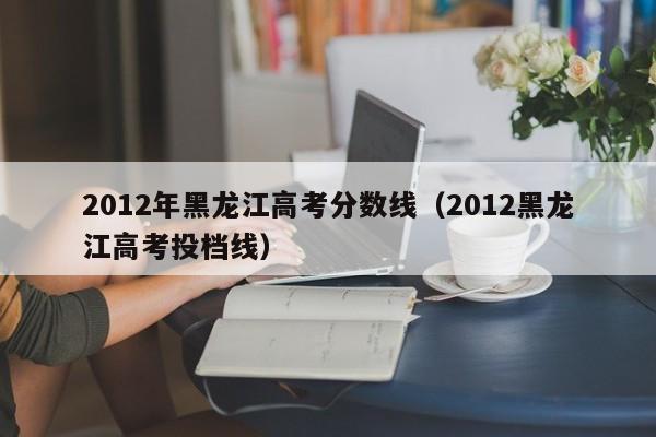 2012年黑龙江高考分数线（2012黑龙江高考投档线）