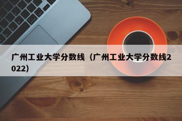 广州工业大学分数线（广州工业大学分数线2022）