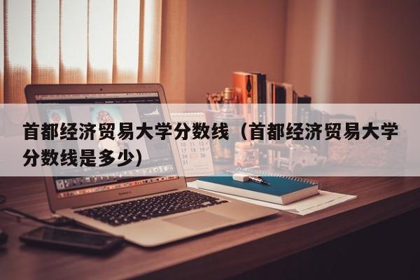 首都经济贸易大学分数线（首都经济贸易大学分数线是多少）