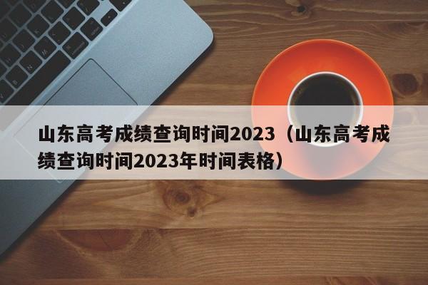 山东高考成绩查询时间2023（山东高考成绩查询时间2023年时间表格）