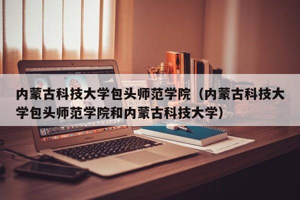 内蒙古科技大学包头师范学院（内蒙古科技大学包头师范学院和内蒙古科技大学）