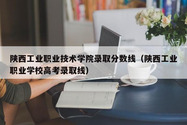 陕西工业职业技术学院录取分数线（陕西工业职业学校高考录取线）