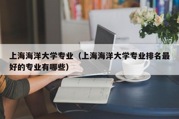 上海海洋大学专业（上海海洋大学专业排名最好的专业有哪些）