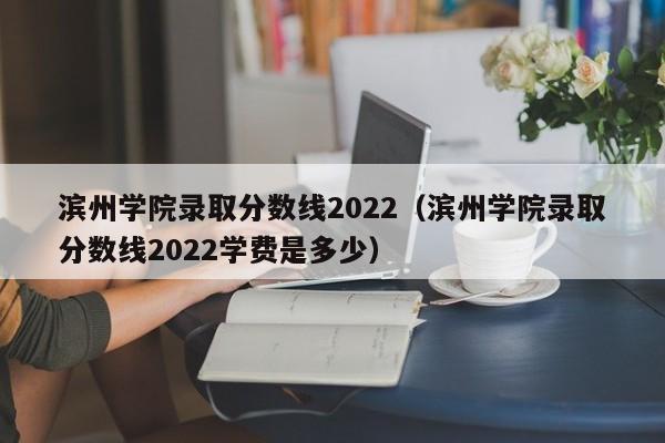 滨州学院录取分数线2022（滨州学院录取分数线2022学费是多少）