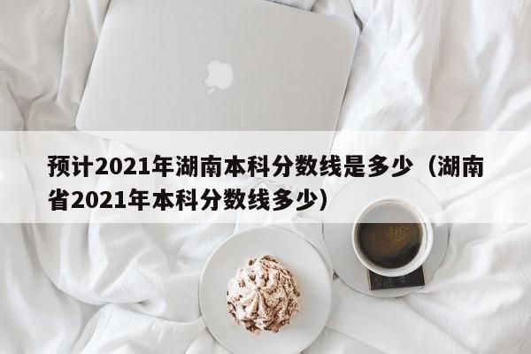 预计2021年湖南本科分数线是多少（湖南省2021年本科分数线多少）