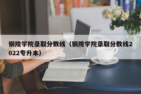 铜陵学院录取分数线（铜陵学院录取分数线2022专升本）