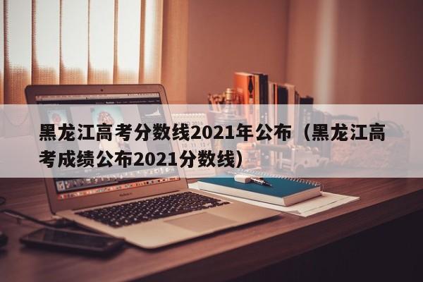 黑龙江高考分数线2021年公布（黑龙江高考成绩公布2021分数线）