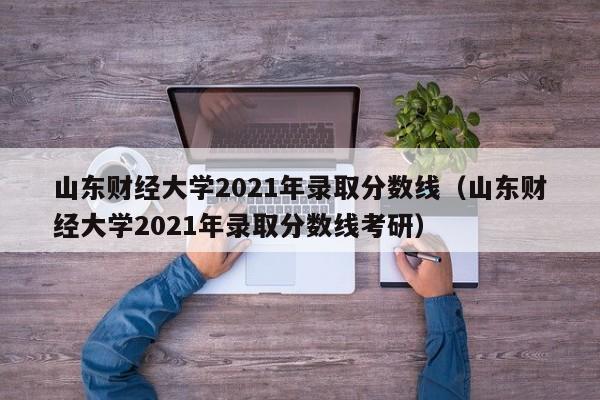 山东财经大学2021年录取分数线（山东财经大学2021年录取分数线考研）