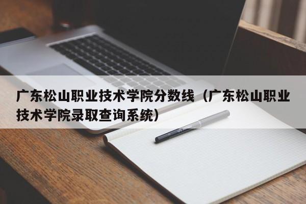 广东松山职业技术学院分数线（广东松山职业技术学院录取查询系统）