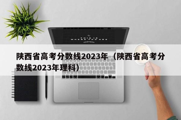 陕西省高考分数线2023年（陕西省高考分数线2023年理科）