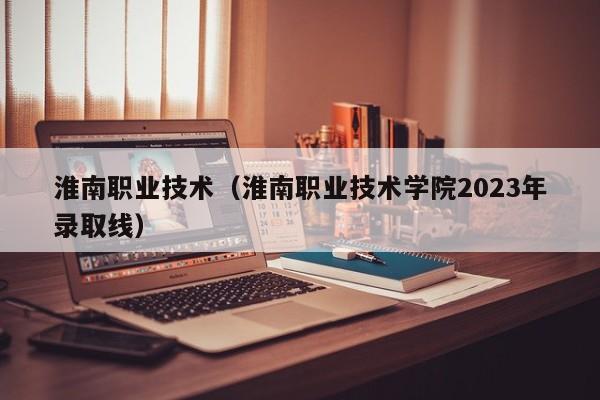 淮南职业技术（淮南职业技术学院2023年录取线）